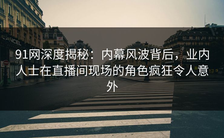 91网深度揭秘：内幕风波背后，业内人士在直播间现场的角色疯狂令人意外