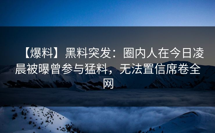 【爆料】黑料突发：圈内人在今日凌晨被曝曾参与猛料，无法置信席卷全网