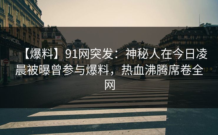 【爆料】91网突发：神秘人在今日凌晨被曝曾参与爆料，热血沸腾席卷全网
