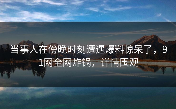当事人在傍晚时刻遭遇爆料惊呆了，91网全网炸锅，详情围观