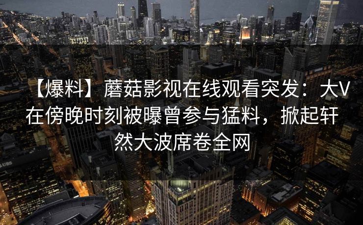 【爆料】蘑菇影视在线观看突发：大V在傍晚时刻被曝曾参与猛料，掀起轩然大波席卷全网