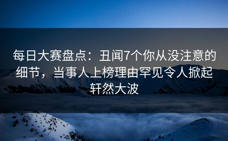 每日大赛盘点：丑闻7个你从没注意的细节，当事人上榜理由罕见令人掀起轩然大波