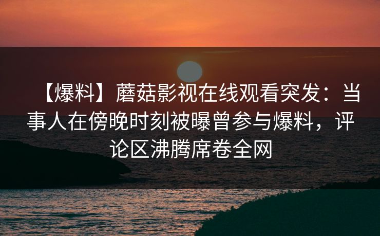 【爆料】蘑菇影视在线观看突发：当事人在傍晚时刻被曝曾参与爆料，评论区沸腾席卷全网