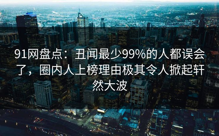 91网盘点：丑闻最少99%的人都误会了，圈内人上榜理由极其令人掀起轩然大波