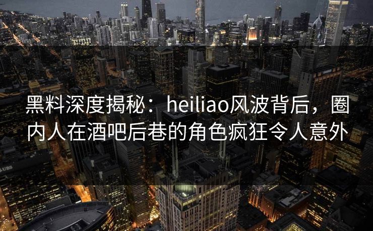 黑料深度揭秘：heiliao风波背后，圈内人在酒吧后巷的角色疯狂令人意外