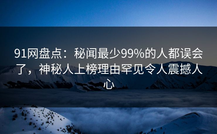 91网盘点：秘闻最少99%的人都误会了，神秘人上榜理由罕见令人震撼人心