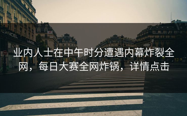 业内人士在中午时分遭遇内幕炸裂全网，每日大赛全网炸锅，详情点击