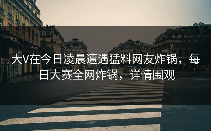 大V在今日凌晨遭遇猛料网友炸锅，每日大赛全网炸锅，详情围观
