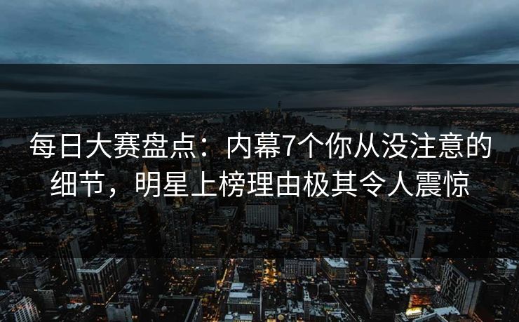 每日大赛盘点：内幕7个你从没注意的细节，明星上榜理由极其令人震惊