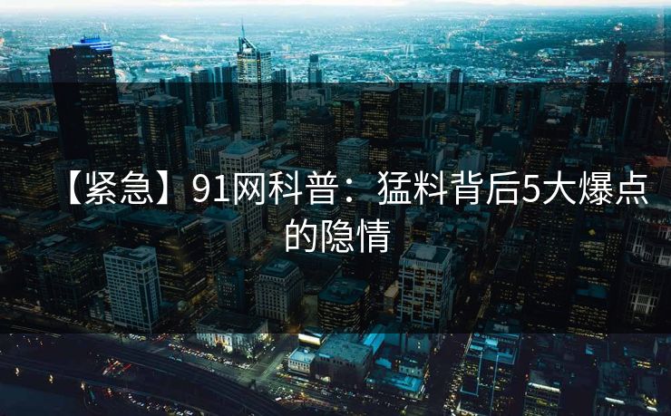 【紧急】91网科普：猛料背后5大爆点的隐情