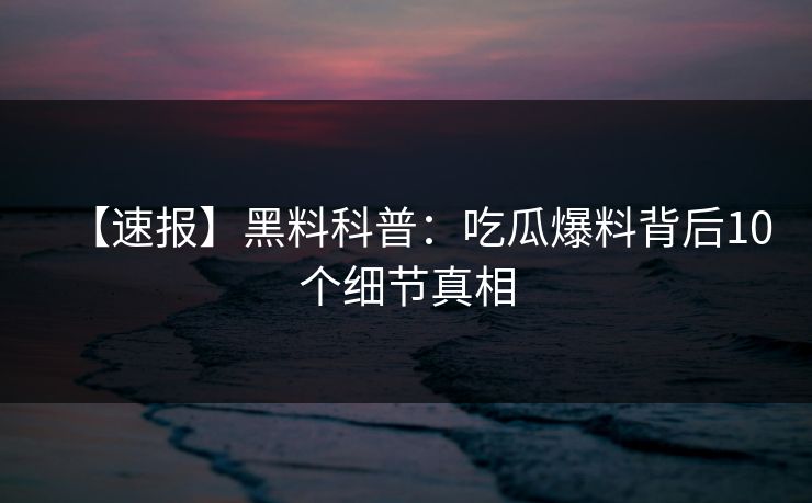 【速报】黑料科普：吃瓜爆料背后10个细节真相
