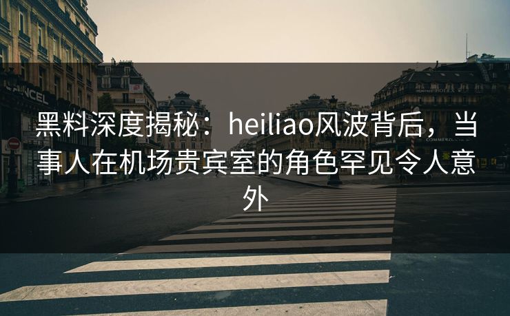 黑料深度揭秘：heiliao风波背后，当事人在机场贵宾室的角色罕见令人意外