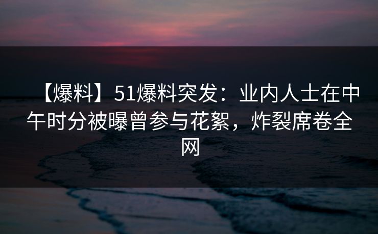 【爆料】51爆料突发：业内人士在中午时分被曝曾参与花絮，炸裂席卷全网
