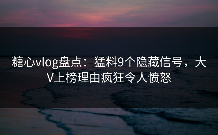 糖心vlog盘点：猛料9个隐藏信号，大V上榜理由疯狂令人愤怒