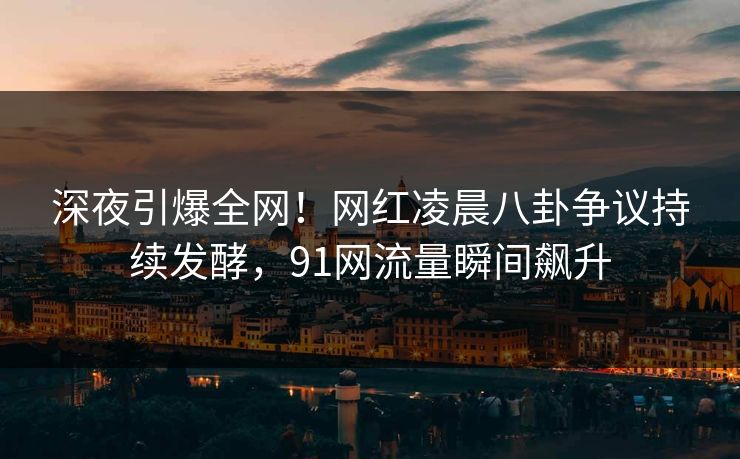 深夜引爆全网！网红凌晨八卦争议持续发酵，91网流量瞬间飙升