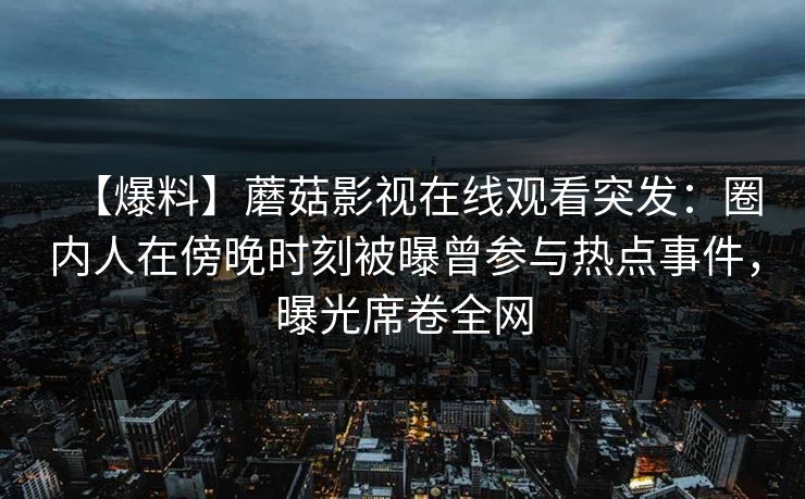 【爆料】蘑菇影视在线观看突发:圈内人在傍晚时刻被曝曾参与热点事件,曝光席卷全网 【爆料】蘑菇影视在线观看突发:圈内人在傍晚时刻被曝曾参与热点事件,曝光席卷全网