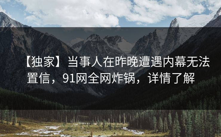 【独家】当事人在昨晚遭遇内幕无法置信，91网全网炸锅，详情了解