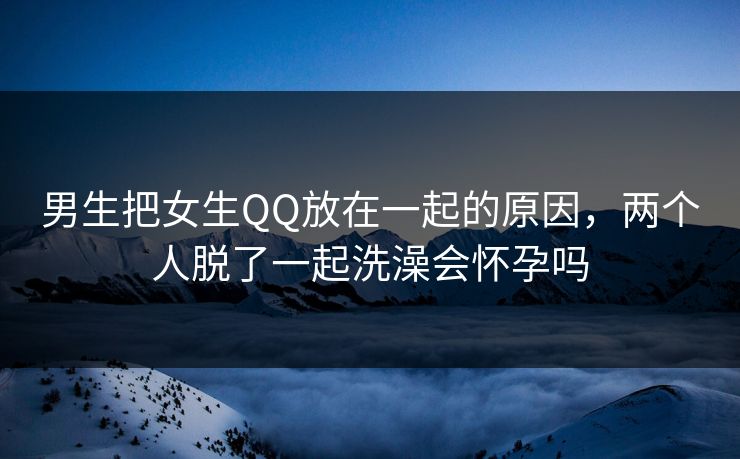 男生把女生QQ放在一起的原因,两个人脱了一起洗澡会怀孕吗 男生把女生QQ放在一起的原因,两个人脱了一起洗澡会怀孕吗
