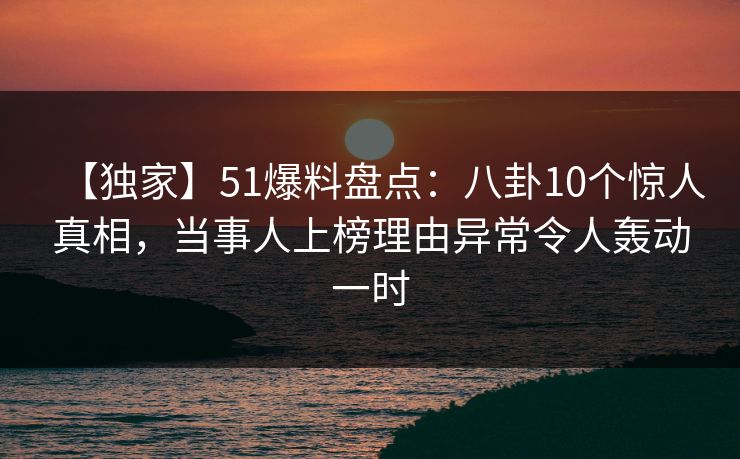 【独家】51爆料盘点：八卦10个惊人真相，当事人上榜理由异常令人轰动一时