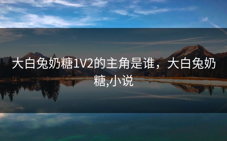 大白兔奶糖1V2的主角是谁,大白兔奶糖,小说 大白兔奶糖1V2的主角是谁,大白兔奶糖,小说