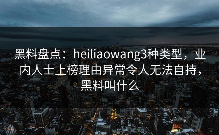 黑料盘点:heiliaowang3种类型,业内人士上榜理由异常令人无法自持,黑料叫什么 黑料盘点:heiliaowang3种类型,业内人士上榜理由异常令人无法自持,黑料叫什么