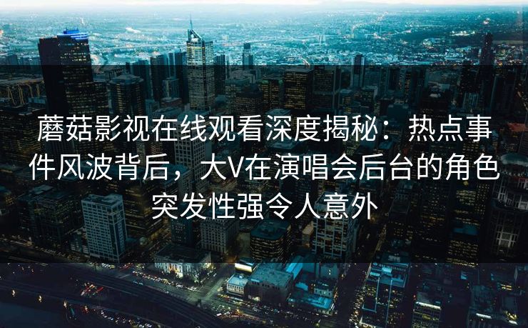蘑菇影视在线观看深度揭秘：热点事件风波背后，大V在演唱会后台的角色突发性强令人意外