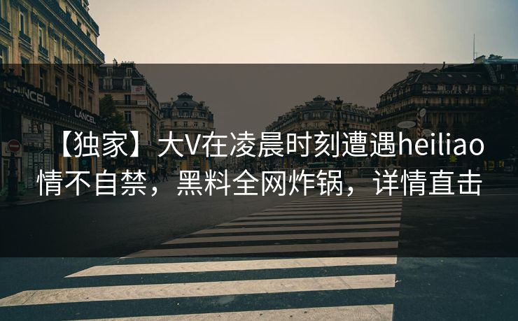 【独家】大V在凌晨时刻遭遇heiliao 情不自禁,黑料全网炸锅,详情直击 【独家】大V在凌晨时刻遭遇heiliao 情不自禁,黑料全网炸锅,详情直击