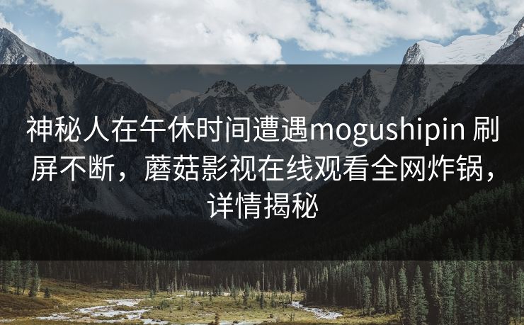 神秘人在午休时间遭遇mogushipin 刷屏不断,蘑菇影视在线观看全网炸锅,详情揭秘 神秘人在午休时间遭遇mogushipin 刷屏不断,蘑菇影视在线观看全网炸锅,详情揭秘