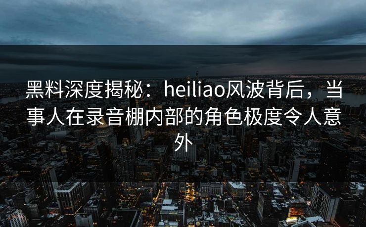 黑料深度揭秘：heiliao风波背后，当事人在录音棚内部的角色极度令人意外