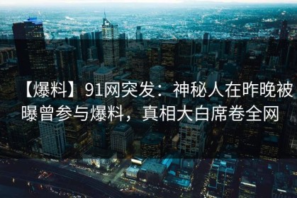 【爆料】91网突发：神秘人在昨晚被曝曾参与爆料，真相大白席卷全网
