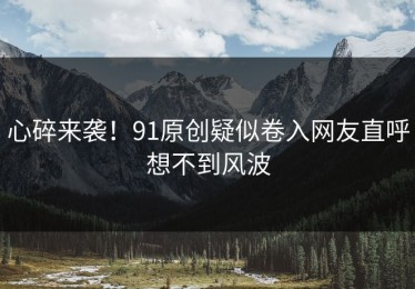 心碎来袭！91原创疑似卷入网友直呼想不到风波