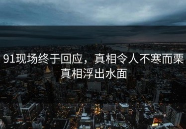 91现场终于回应，真相令人不寒而栗真相浮出水面
