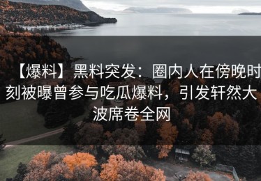 【爆料】黑料突发：圈内人在傍晚时刻被曝曾参与吃瓜爆料，引发轩然大波席卷全网