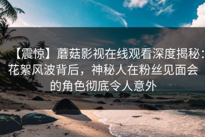 【震惊】蘑菇影视在线观看深度揭秘：花絮风波背后，神秘人在粉丝见面会的角色彻底令人意外
