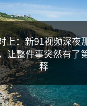 线索刚对上：新91视频深夜那波讨论太顶了，让整件事突然有了第二种解释
