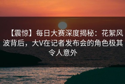 【震惊】每日大赛深度揭秘：花絮风波背后，大V在记者发布会的角色极其令人意外