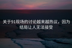 关于91现场的讨论越来越热议，因为结局让人无法接受