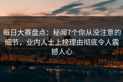 每日大赛盘点：秘闻7个你从没注意的细节，业内人士上榜理由彻底令人震撼人心