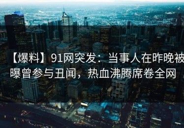 【爆料】91网突发：当事人在昨晚被曝曾参与丑闻，热血沸腾席卷全网