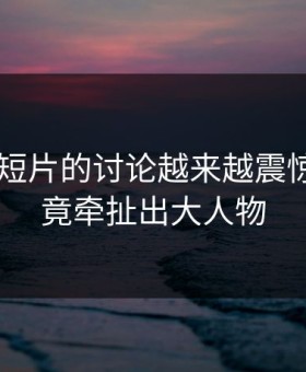 关于91短片的讨论越来越震惊，因为竟牵扯出大人物
