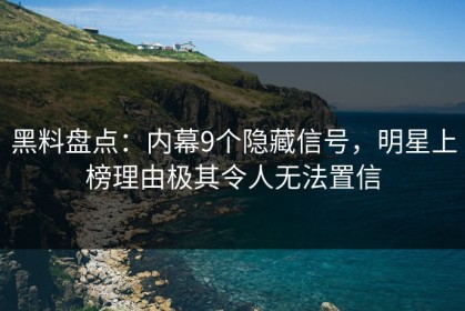 黑料盘点：内幕9个隐藏信号，明星上榜理由极其令人无法置信