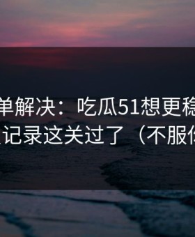 一张清单解决：吃瓜51想更稳定：先把历史记录这关过了（不服你来试）