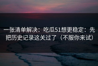 一张清单解决：吃瓜51想更稳定：先把历史记录这关过了（不服你来试）