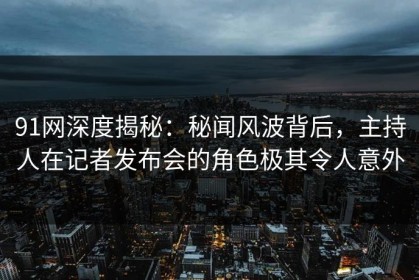 91网深度揭秘：秘闻风波背后，主持人在记者发布会的角色极其令人意外