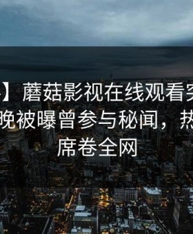 【爆料】蘑菇影视在线观看突发：明星在昨晚被曝曾参与秘闻，热议不止席卷全网