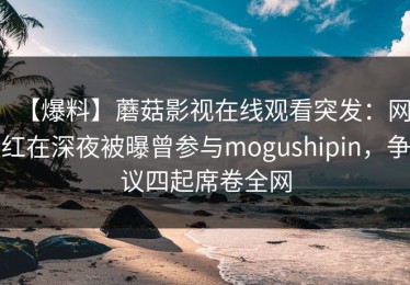 【爆料】蘑菇影视在线观看突发：网红在深夜被曝曾参与mogushipin，争议四起席卷全网