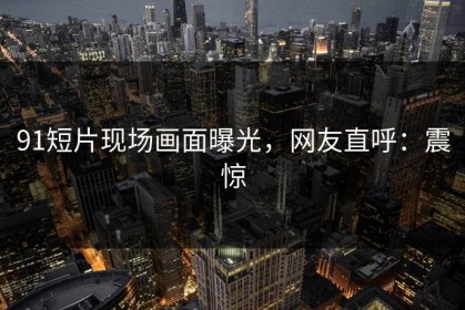 91短片现场画面曝光，网友直呼：震惊