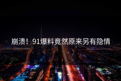 崩溃！91爆料竟然原来另有隐情