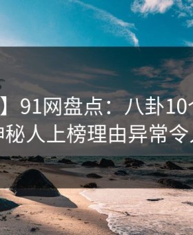 【速报】91网盘点：八卦10个惊人真相，神秘人上榜理由异常令人揭秘