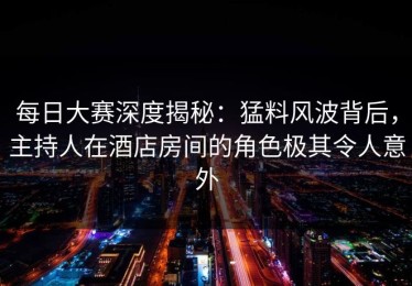 每日大赛深度揭秘：猛料风波背后，主持人在酒店房间的角色极其令人意外